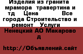 Изделия из гранита, мрамора, травертина и тд. › Цена ­ 1 000 - Все города Строительство и ремонт » Услуги   . Ненецкий АО,Макарово д.